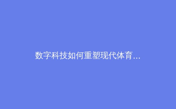 数字科技如何重塑现代体育竞技：从数据分析到沉浸式观赛体验的全面革新 - 3